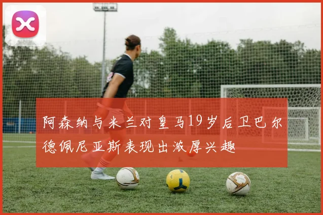 阿森纳与米兰对皇马19岁后卫巴尔德佩尼亚斯表现出浓厚兴趣