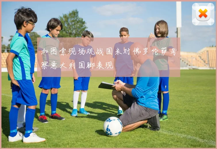 加图索现场观战国米对佛罗伦萨考察意大利国脚表现