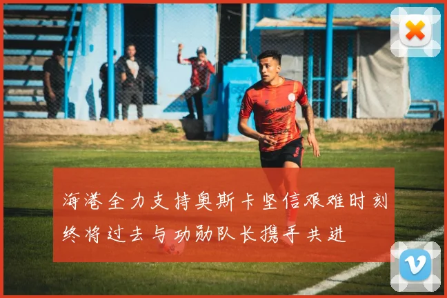 海港全力支持奥斯卡坚信艰难时刻终将过去与功勋队长携手共进