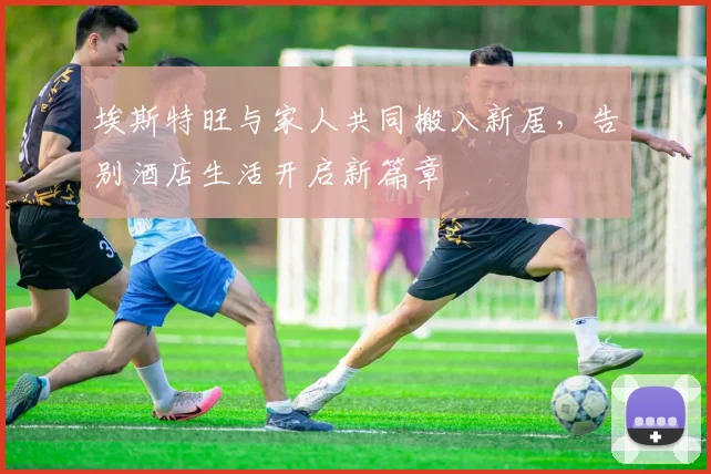 埃斯特旺与家人共同搬入新居，告别酒店生活开启新篇章