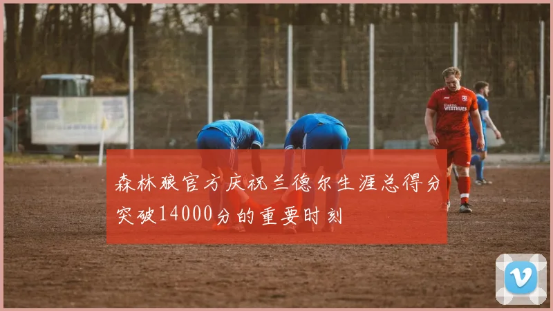 森林狼官方庆祝兰德尔生涯总得分突破14000分的重要时刻