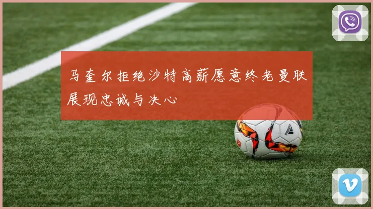马奎尔拒绝沙特高薪愿意终老曼联展现忠诚与决心