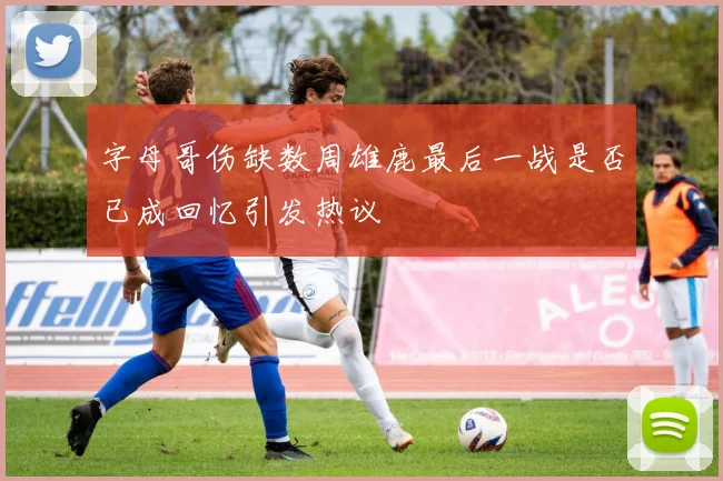 字母哥伤缺数周雄鹿最后一战是否已成回忆引发热议