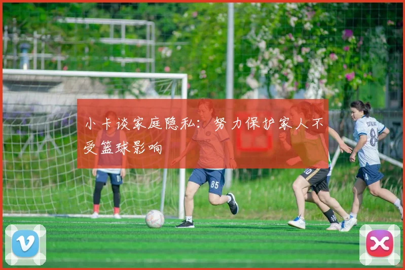 小卡谈家庭隐私：努力保护家人不受篮球影响