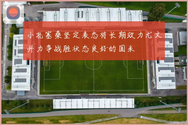 小孔塞桑坚定表态将长期效力尤文并力争战胜状态良好的国米