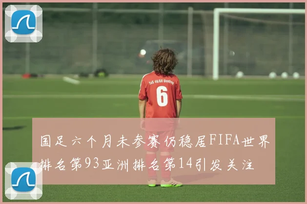 国足六个月未参赛仍稳居FIFA世界排名第93亚洲排名第14引发关注