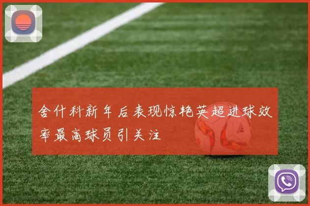 舍什科新年后表现惊艳英超进球效率最高球员引关注