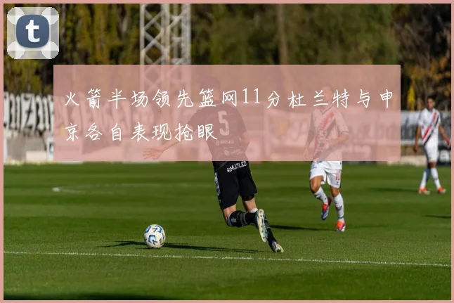 火箭半场领先篮网11分杜兰特与申京各自表现抢眼