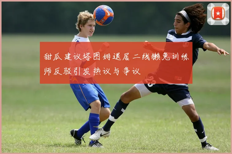 甜瓜建议塔图姆退居二线獭兔训练师反驳引发热议与争议