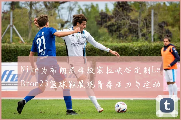 Nike为布朗尼母校塞拉峡谷定制LeBron23篮球鞋展现青春活力与运动精神