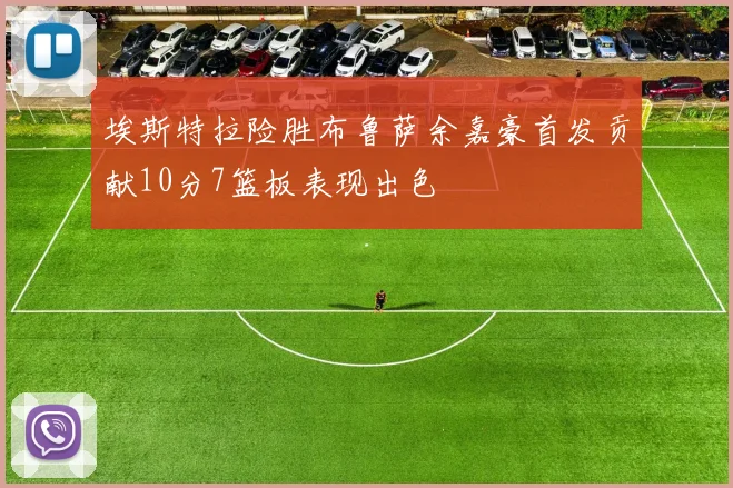 埃斯特拉险胜布鲁萨余嘉豪首发贡献10分7篮板表现出色