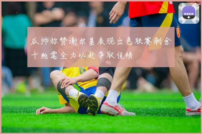 瓜帅称赞谢尔基表现出色联赛剩余十轮需全力以赴争取佳绩
