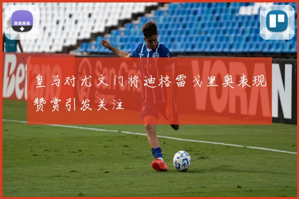 皇马对尤文门将迪格雷戈里奥表现赞赏引发关注