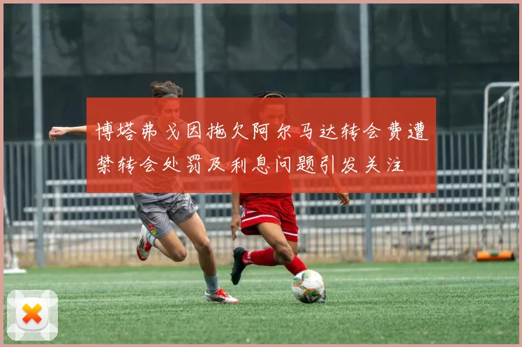 博塔弗戈因拖欠阿尔马达转会费遭禁转会处罚及利息问题引发关注
