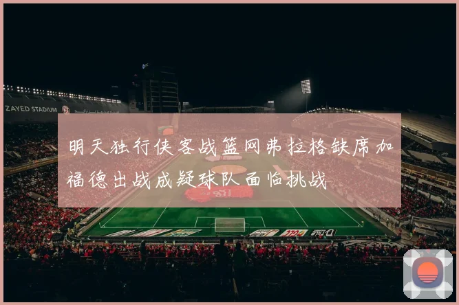 明天独行侠客战篮网弗拉格缺席加福德出战成疑球队面临挑战