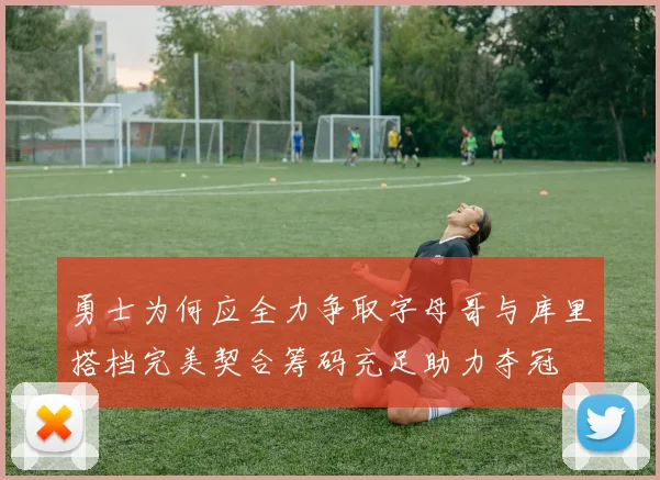 勇士为何应全力争取字母哥与库里搭档完美契合筹码充足助力夺冠
