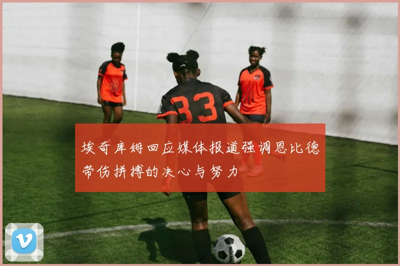 埃奇库姆回应媒体报道强调恩比德带伤拼搏的决心与努力