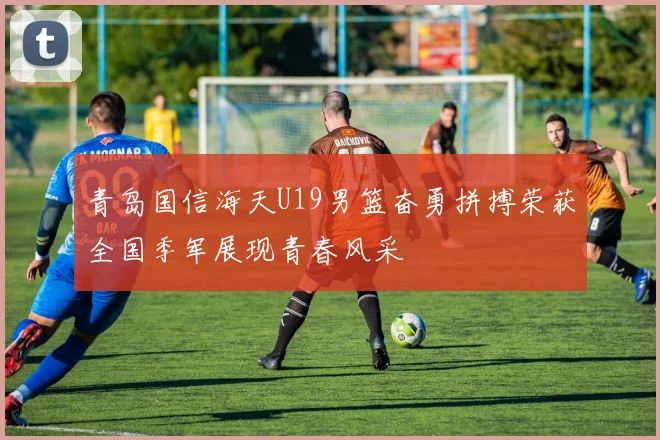 青岛国信海天U19男篮奋勇拼搏荣获全国季军展现青春风采