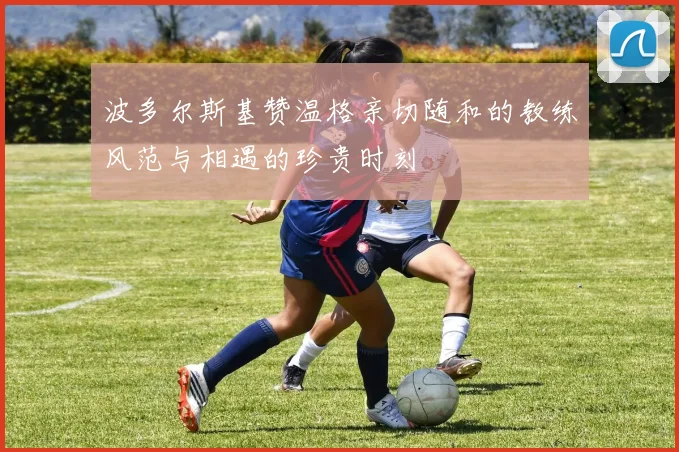 波多尔斯基赞温格亲切随和的教练风范与相遇的珍贵时刻