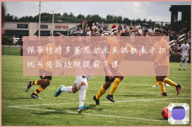 佩蒂特对罗塞尼尔未来执教表示担忧或将因连败提前下课