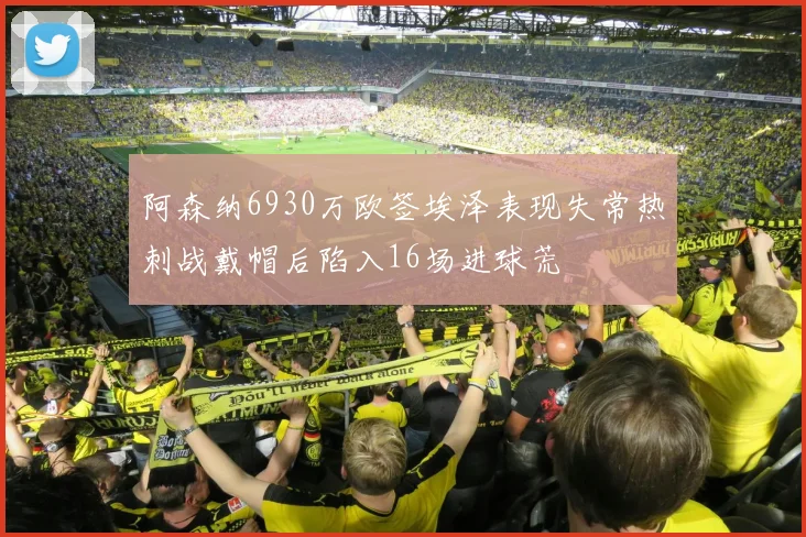 阿森纳6930万欧签埃泽表现失常热刺战戴帽后陷入16场进球荒