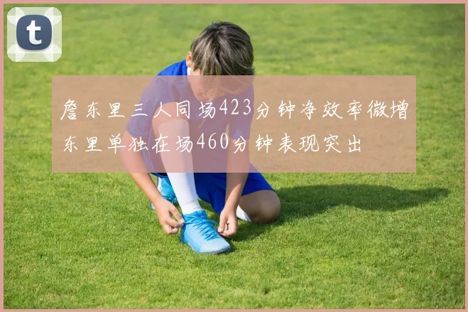 詹东里三人同场423分钟净效率微增东里单独在场460分钟表现突出