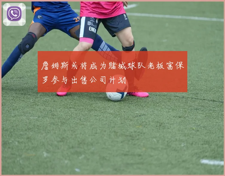 詹姆斯或将成为赌城球队老板富保罗参与出售公司计划