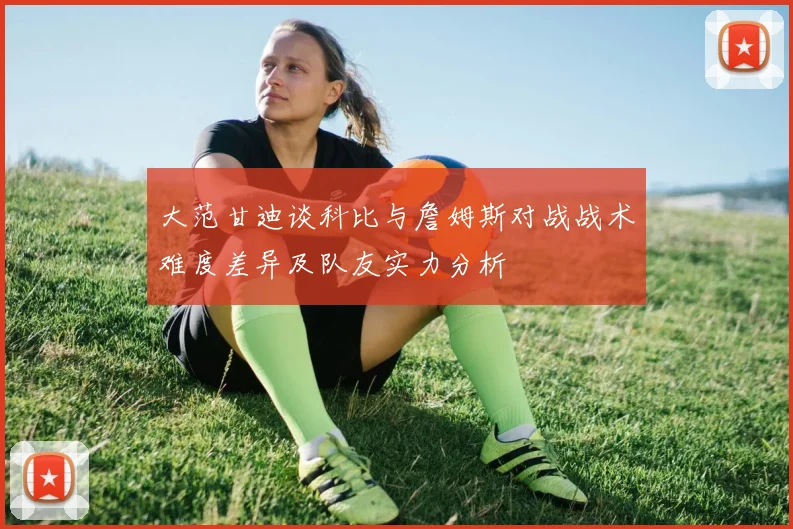 大范甘迪谈科比与詹姆斯对战战术难度差异及队友实力分析