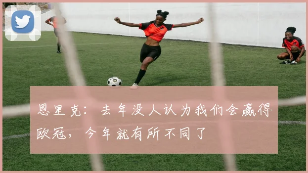 恩里克：去年没人认为我们会赢得欧冠，今年就有所不同了