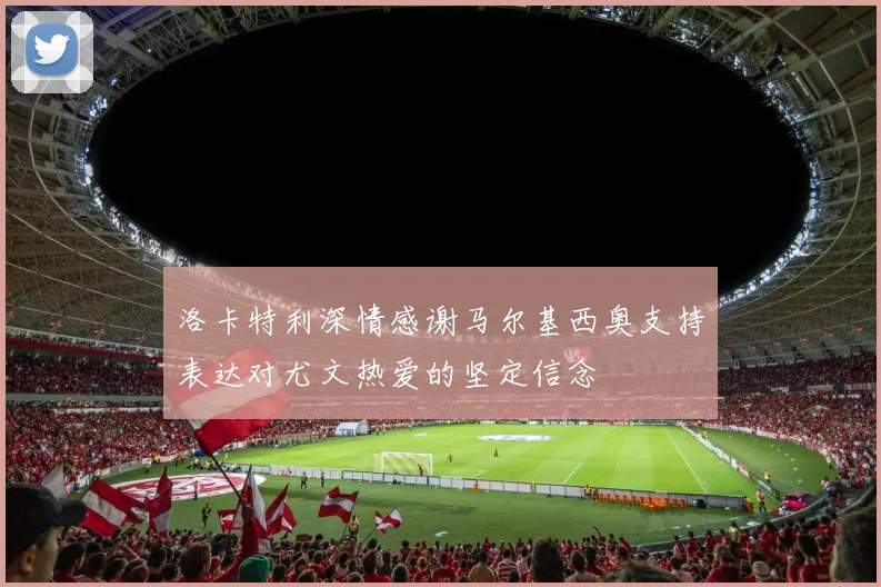 洛卡特利深情感谢马尔基西奥支持表达对尤文热爱的坚定信念