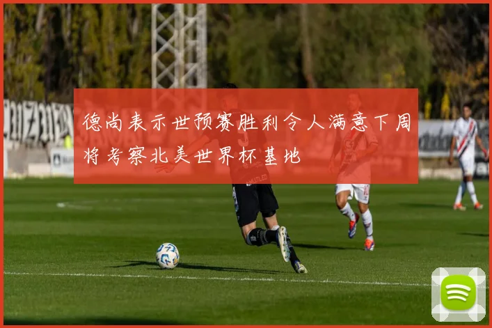 德尚表示世预赛胜利令人满意下周将考察北美世界杯基地
