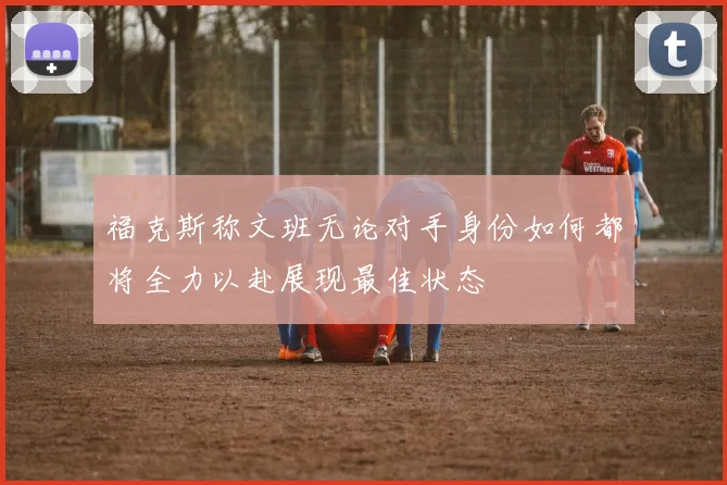 福克斯称文班无论对手身份如何都将全力以赴展现最佳状态