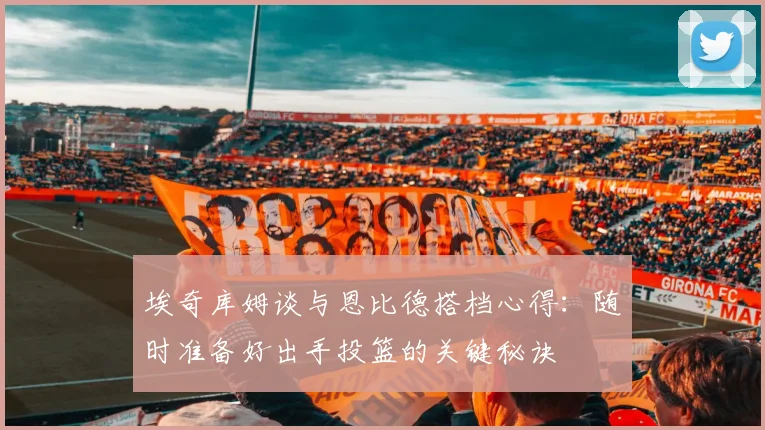 埃奇库姆谈与恩比德搭档心得：随时准备好出手投篮的关键秘诀
