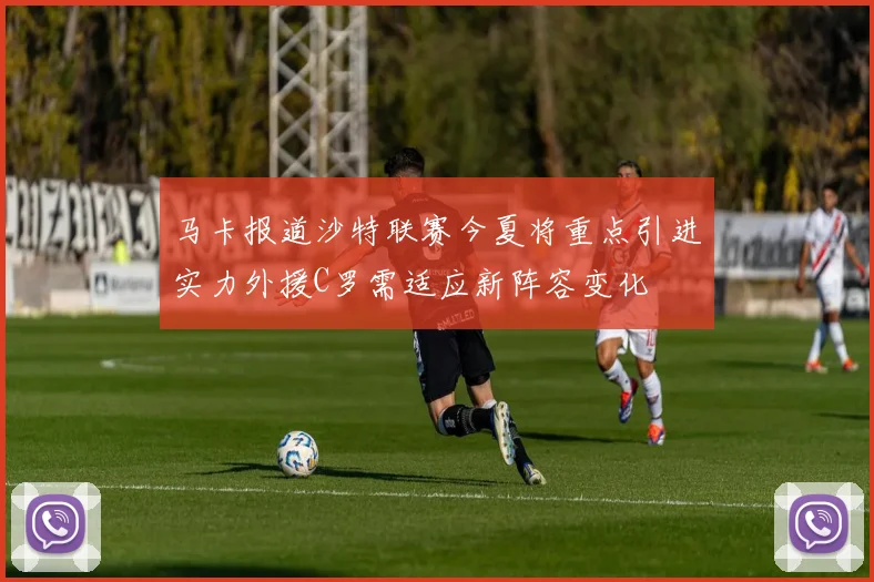 马卡报道沙特联赛今夏将重点引进实力外援C罗需适应新阵容变化