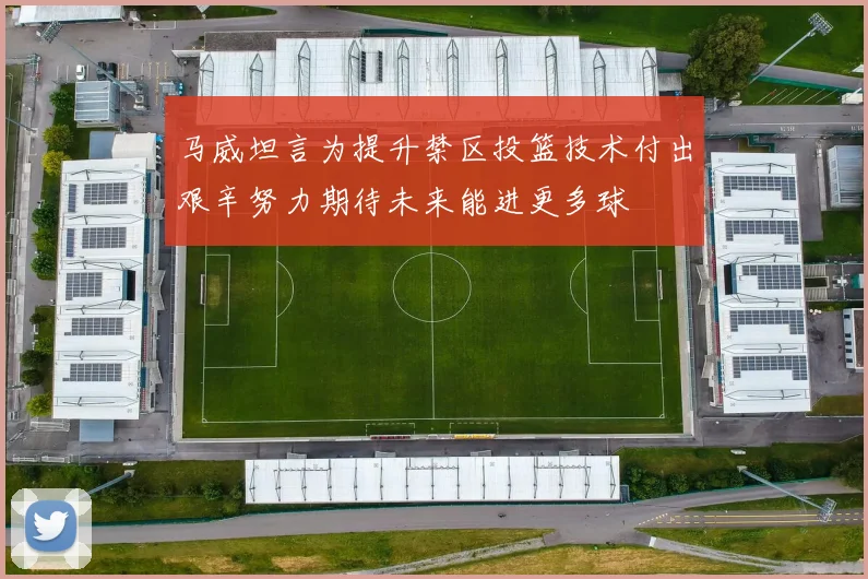 马威坦言为提升禁区投篮技术付出艰辛努力期待未来能进更多球