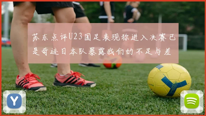苏东点评U23国足表现称进入决赛已是奇迹日本队暴露我们的不足与差距