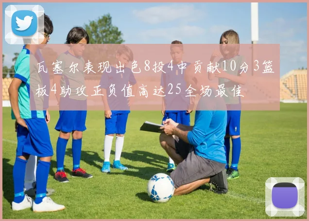 瓦塞尔表现出色8投4中贡献10分3篮板4助攻正负值高达25全场最佳