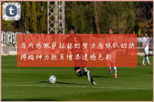马内感慨萨拉赫的努力与球队的拼搏精神为胜负增添遗憾色彩