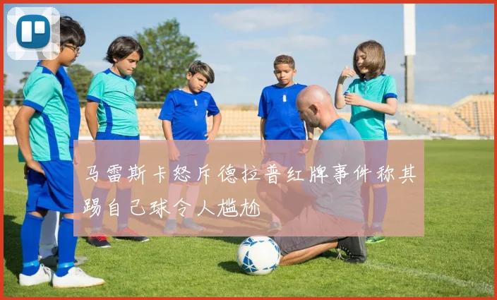 马雷斯卡怒斥德拉普红牌事件称其踢自己球令人尴尬