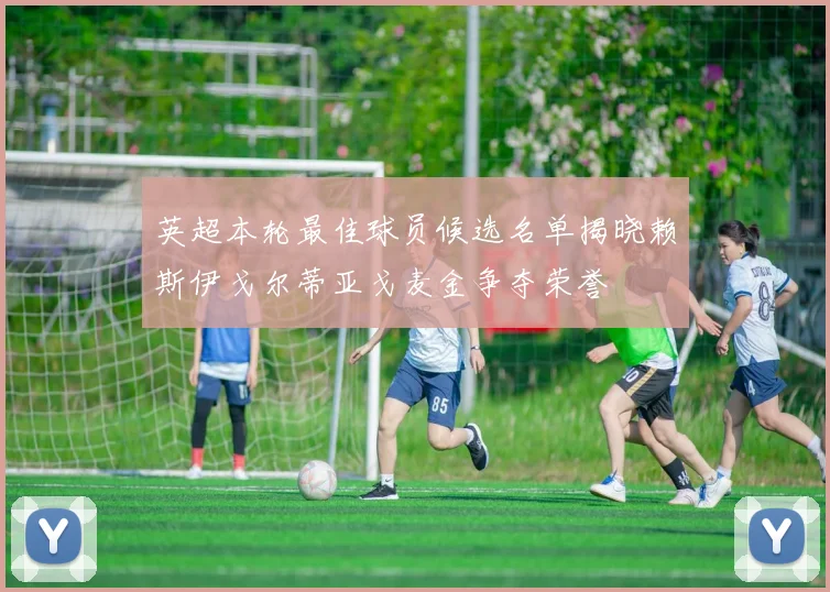 英超本轮最佳球员候选名单揭晓赖斯伊戈尔蒂亚戈麦金争夺荣誉