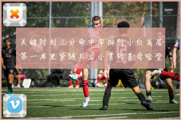 关键时刻三分命中率排行小白高居第一库里紧随其后小贾约基奇哈登表现不俗