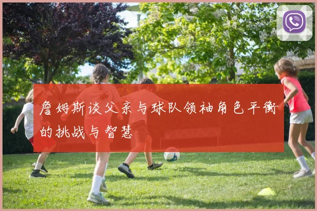 詹姆斯谈父亲与球队领袖角色平衡的挑战与智慧