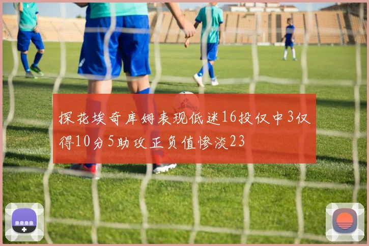 探花埃奇库姆表现低迷16投仅中3仅得10分5助攻正负值惨淡23