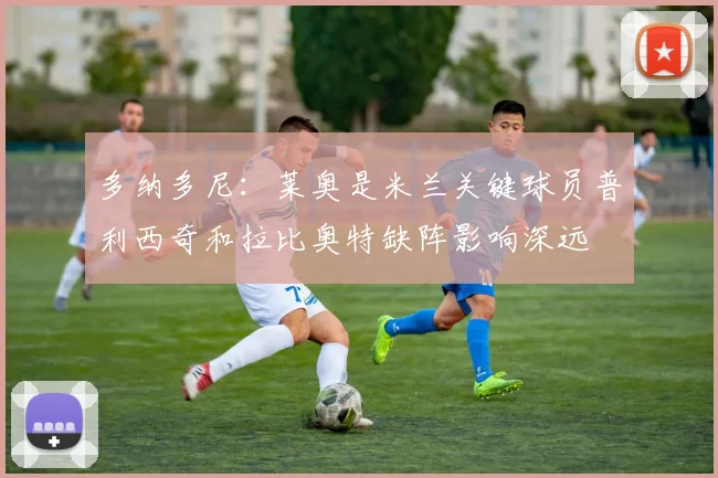 多纳多尼：莱奥是米兰关键球员普利西奇和拉比奥特缺阵影响深远
