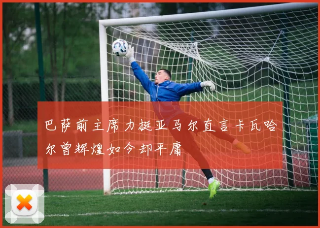 巴萨前主席力挺亚马尔直言卡瓦哈尔曾辉煌如今却平庸