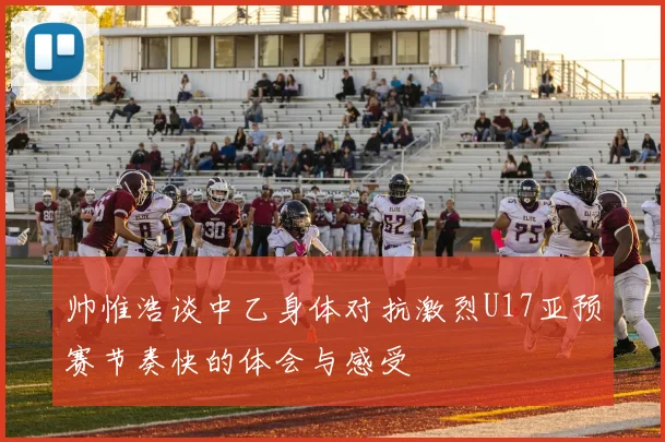 帅惟浩谈中乙身体对抗激烈U17亚预赛节奏快的体会与感受